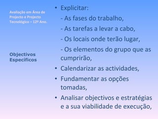 Avaliação em Área de Projecto e Projecto Tecnológico – 12º Ano. Explicitar: - As fases do trabalho, - As tarefas a levar a cabo, - Os locais onde terão lugar, - Os elementos do grupo que as cumprirão, Calendarizar as actividades, Fundamentar as opções tomadas, Analisar objectivos e estratégias e a sua viabilidade de execução, Objectivos Específicos 