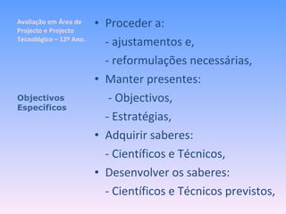 Avaliação em Área de Projecto e Projecto Tecnológico – 12º Ano. Proceder a: - ajustamentos e, - reformulações necessárias, Manter presentes:   - Objectivos, - Estratégias, Adquirir saberes: - Científicos e Técnicos, Desenvolver os saberes: - Científicos e Técnicos previstos, Objectivos Específicos 