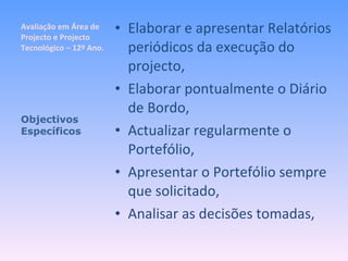 Avaliação em Área de Projecto e Projecto Tecnológico – 12º Ano. Elaborar e apresentar Relatórios periódicos da execução do projecto, Elaborar pontualmente o Diário de Bordo, Actualizar regularmente o Portefólio, Apresentar o Portefólio sempre que solicitado, Analisar as decisões tomadas, Objectivos Específicos 
