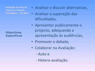 Avaliação em Área de Projecto e Projecto Tecnológico – 12º Ano. Analisar e discutir alternativas, Analisar a superação das dificuldades, Apresentar publicamente o projecto, adequando a apresentação às audiências, Promover o debate, Colaborar na Avaliação:   - Auto e   - Hetero-avaliação. Objectivos Específicos 