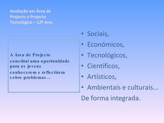Sociais, Económicos, Tecnológicos, Científicos, Artísticos, Ambientais e culturais... De forma integrada. A Área de Projecto constitui uma oportunidade para os jovens conhecerem e reflectirem sobre problemas... Avaliação em Área de Projecto e Projecto Tecnológico – 12º Ano. 