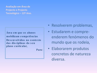 Resolverem problemas, Estudarem e compre-enderem fenómenos do mundo que os rodeia, Elaborarem produtos concretos de natureza diversa. Área em que os alunos mobilizam competências Desenvolvidas no contexto das disciplinas do seu plano curricular, Para: Avaliação em Área de Projecto e Projecto Tecnológico – 12º Ano. 
