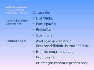 Avaliação em Área de Projecto e Projecto Tecnológico – 12º Ano. Cultura de: Liberdade, Participação, Reflexão, Qualidade, Avaliação que realce a Responsabilidade Pessoal e Social. Espírito empreendedor, Promover a  orientação escolar e profissional, Aprendizagens Essenciais: Finalidades 