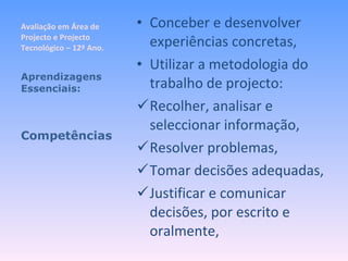 Avaliação em Área de Projecto e Projecto Tecnológico – 12º Ano. Conceber e desenvolver experiências concretas, Utilizar a metodologia do trabalho de projecto: Recolher, analisar e seleccionar informação, Resolver problemas, Tomar decisões adequadas, Justificar e comunicar decisões, por escrito e oralmente, Aprendizagens Essenciais: Competências 