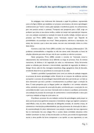 A avaliação das aprendizagens em contexto online
                                                                                    perspectivas
                                                                 Lurdes Martins e Teresa Rafael



        As pedagogias mais tradicionais têm destacado o papel do professor, representado
como uma figura infalível, que estabelece um processo comunicativo e de ensino aprendizagem
unidirecccional, que “treina” o aluno, pela repetição e transferência passiva de conhecimentos,
para uma postura acrítica e autómata. Transposta esta perspectiva para o EaD, surge um
professor que treina os seus alunos tarefas a realizar em tempo real, suportada por máquinas,
com uma avaliação sustentada na resolução de testes de escolha múltipla, condutor para um
processo que Primo (2005) designou como “interacção reactiva” que “depende da
previsibilidade e da automação nas trocas”. Nesta perspectiva, valoriza-se a reprodução, nos
testes, dos recursos a que o aluno teve acesso, mas sem uma intervenção criativa ou crítica
deste último.
        Contrária a esta visão, Freire (2001) concebeu uma “educação problematizadora”. Os
problemas contextualizados e integrados na vida dos alunos estão alicerçados na busca de
soluções relevantes para estes, daí que, mais do que o produto, se valorize o processo.
        Nesta perspectiva, Primo (2005) concebe o conceito de “interacção mútua”,o
relacionamento dos intervenientes vai-se definindo ao longo do processo, fruto de eventos
interactivos, da dinâmica e da negociação de todos os intervenientes. Várias ferramentas
podem se utilizadas para dinamizar a interactividade, capacidade de negociação, de debater e
dialogar: fóruns, salas de chat, mensagens instantâneas, blogs, agregadores, listas de discussão,
envolvendo desta forma os aprendentes na construção do seu saber.
        Também o portefólio é perspectivado como como um sistema de avaliação integrado
no processo de ensino aprendizagem online. Através de um conjunto de evidências, permite
acompanhar o processo de aprendizagem desenvolvido pelo aluno permitindo por um lado ao
aluno demonstrar que está a prender e simultaneamente ao professor seguir a evolução do
aluno. É nesta perspectiva que os blogues podem ser adaptados a um contexto educativo
online, veiculando o processo de construção do saber, contribuindo para a construção de uma
comunidade de saber e para uma maior interacção entre os alunos e o professor, promovendo
uma avaliação do processo de construção do conhecimento e consciencializando o aluno para
o percurso realizado ao longo do curso online. inc
        O professor, promotor de uma avaliação contínua das aprendizagens, pode propor ao
aluno outros percursos igualmente exequíveis e motivadores: artigos que registem a pesquisa e
visão/reflexão crítica do aluno, elaboração de bibliografias anotadas, de resenhas críticas, de
comentários e intervenções problematizadoras, que são promotoras da construção do saber e
da consciencialização do aluno relativamente à sua posição e expressão dos seus argumentos
face às intervenções dos seus colegas. Para o sucesso destas actividades educativas online
também contribuem os chats, as listas de discussão e os fóruns, pois através da argumentação
escrita o aluno partilha de forma transparente a sua opinião, os seus argumentos, as suas



                                                                                          Pág. 5
 