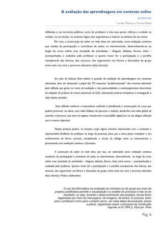 A avaliação das aprendizagens em contexto online
                                                                                           perspectivas
                                                                       Lurdes Martins e Teresa Rafael


reflexões e, ao torná-los públicos, junto do professor e dos seus pares, reforça o cuidado na
revisão, na correcção, no carácter lógico dos argumentos e mesmo na estética do seu texto.
         Por isso, a construção do saber na rede deve ser valorizada, numa avaliação contínua
que resulta da participação e contributo de todos os intervenientes, desenvolvendo-se ao
longo do curso online uma variedade de actividades – blogues, debates, fóruns, chats –
acompanhados e avaliados pelo professor e quanto maior for a participação e a partilha
transparente das leituras, dos recursos, dos argumentos nos fóruns e discussões do grupo
tanto mais rico será o percurso educativo do(s) aluno(s).



         Em jeito de balanço final relativo à questão da avaliação da aprendizagem em contextos
educativos, deve ser destacado o papel das TIC enquanto “problematizador” das mesmas sobretudo
pela reflexão que gerou em torno da avaliação e das potencialidades e constrangimentos decorrentes
da adopção de práticas do ensino presencial no EaD, valorizando práticas inovadoras e investigação à
volta destas questões.


          Esta reflexão evidencia a importância conferida à planificação e estruturação do curso que
poderá promover, no aluno, uma visão holística do percurso a realizar, dando-lhe uma ideia global do
caminho a percorrer, que este irá registar virtualmente no portefólio digital (ou no seu blogue utilizado
com o mesmo objectivo).


         Nestas práticas podem, no entanto, surgir alguns entraves relacionados com o constante e
imprescindível feedback do professor ao longo do processo, para que o aluno possa readaptar o seu
conhecimento de forma correcta, completando o círculo do diálogo entre os intervenientes e
promovendo uma avaliação contínua e formativa.


         A construção do saber na rede deve, por isso, ser valorizada numa avaliação contínua
resultante da participação e contributo de todos os intervenientes, desenvolvendo ao longo do curso
online uma variedade de actividades – blogues, debates, fóruns, chats entre outros – acompanhadas e
avaliadas pelo professor. Quanto maior for a participação e a partilha transparente das leituras, dos
recursos, dos argumentos nos fóruns e discussões do grupo, tanto mais rico será o percurso educativo
do(s) aluno(s)- Prática colaborativa



                 O uso da Informática na avaliação do indivíduo ou do grupo por meio de
         projetos partilhados permite a visualização e a análise do processo e não só do
                resultado, ou seja, durante o desenvolvimento dos projetos, trocas ficam
           registradas por meio de mensagens, de imagens, de textos. É possível, tanto
         para o professor como para o próprio aluno, ver cada etapa da produção, passo
                                    a passo, registrando assim o processo de construção
                                                      Fagundes et al (1999, p. 24)cit por Primo

                                                                                                Pág. 6
 