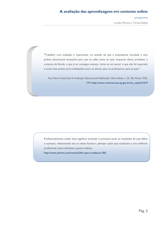 A avaliação das aprendizagens em contexto online
                                                                                     perspectivas
                                                                  Lurdes Martins e Teresa Rafael




"Trabalhar com avaliação é importante, no sentido de que a entendamos vinculada a uma
prática educacional necessária para que se saiba como se está, enquanto aluno, professor e
conjunto da Escola; o que já se conseguiu avançar, como se vai vencer o que não foi superado
e como essa prática será mobilizadora para os alunos, para os professores, para os pais."


    Ana Maria Avela Saul A Avaliação Educacional Publicação: Série Idéias n. 22. São Paulo: FDE,
                                         1994 http://www.crmariocovas.sp.gov.br/int_a.php?t=019




Profissionalmente, avaliar deve significar entender o processo atual, os resultados de suas falhas
e sucessos, relacionando isso às metas futuras e, planejar ações que conduzam a uma melhoria
profissional, tanto individual, quanto coletiva.
http://www.serhcm.com/noticia/34/o-que-e-avaliacao-360




                                                                                         Pág. 2
 