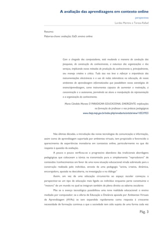 A avaliação das aprendizagens em contexto online
                                                                                      perspectivas
                                                                  Lurdes Martins e Teresa Rafael


Resumo:
Palavras-chave: avaliação; EaD; ensino online




                 Com a chegada dos computadores, está mudando a maneira de condução das
                 pesquisas, de construção do conhecimento, a natureza das organizações e dos
                 serviços, implicando novos métodos de produção do conhecimento e, principalmente,
                 seu manejo criativo e crítico. Tudo isso nos leva a reforçar a importância das
                 instrumentações electrónicas e o uso de redes telemáticas na educação, de novos
                 ambientes de aprendizagem informatizados que possibilitem novas estratégias de
                 ensino/aprendizagem, como instrumentos capazes de aumentar a motivação, a
                 concentração e a autonomia, permitindo ao aluno a manipulação da representação
                 e a organização do conhecimento.

                   Maria Cândida Moraes O PARADIGMA EDUCACIONAL EMERGENTE: implicações
                                                na formação do professor e nas práticas pedagógicas
                                    www.rbep.inep.gov.br/index.php/emaberto/article/view/1053/955




        Nas últimas décadas, a introdução das novas tecnologias de comunicação e informação,
assim como de aprendizagem suportada por ambientes virtuais, tem propiciado e favorecido o
aparecimento de experiências inovadoras em contextos online, particularmente no que diz
respeito à questão da avaliação.
        A pouco e pouco verificou-se o progressivo abandono das tradicionais abordagens
pedagógicas que colocavam a tónica na transmissão pura e simplesmente ”reprodutora” de
conteúdos /conhecimentos em favor de uma nova situação educacional virada sobretudo para a
construção realizada pelo indivíduo, através de uma pedagogia “activa, criativa, dinâmica,
encorajadora, apoiada na descoberta, na investigação e no diálogo”
        Assim, em vez de uma educação circunscrita ao espaço escolar começou a
perspectivar-se um tipo de educação mais ligado ao indivíduo enquanto parte constituinte e
“motora” de um mundo no qual se integram também de pleno direito os saberes escolares
        Mas se o avanço tecnológico possibilitou uma nova realidade educacional: o ensino
mediado por computador; se a oferta de Educação a Distância apoiada por Ambientes Virtuais
de Aprendizagem (AVAs) se tem expandido rapidamente como resposta à crescente
necessidade de formação continua a que a sociedade tem sido sujeita de uma forma cada vez

                                                                                          Pág. 3
 