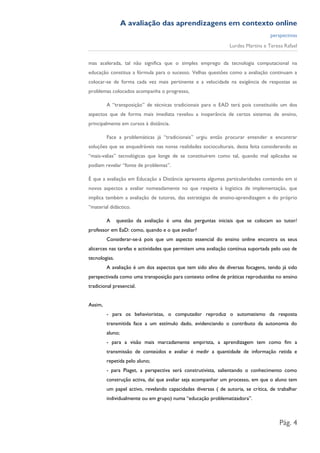A avaliação das aprendizagens em contexto online
                                                                                   perspectivas
                                                                Lurdes Martins e Teresa Rafael


mas acelerada, tal não significa que o simples emprego da tecnologia computacional na
educação constitua a fórmula para o sucesso. Velhas questões como a avaliação continuam a
colocar-se de forma cada vez mais pertinente e a velocidade na exigência de respostas as
problemas colocados acompanha o progresso,

         A “transposição” de técnicas tradicionais para o EAD terá pois constituído um dos
aspectos que de forma mais imediata revelou a inoperância de certos sistemas de ensino,
principalmente em cursos à distância.

         Face a problemáticas já “tradicionais” urgiu então procurar entender e encontrar
soluções que se enquadráveis nas novas realidades socioculturais, desta feita considerando as
“mais-valias” tecnológicas que longe de se constituírem como tal, quando mal aplicadas se
podiam revelar “fonte de problemas”.

É que a avaliação em Educação a Distância apresenta algumas particularidades contendo em si
novos aspectos a avaliar nomeadamente no que respeita à logística de implementação, que
implica também a avaliação de tutores, das estratégias de ensino-aprendizagem e do próprio
“material didáctico.

         A     questão da avaliação é uma das perguntas iniciais que se colocam ao tutor/
professor em EaD: como, quando e o que avaliar?
         Considerar-se-á pois que um aspecto essencial do ensino online encontra os seus
alicerces nas tarefas e actividades que permitem uma avaliação contínua suportada pelo uso de
tecnologias.
         A avaliação é um dos aspectos que tem sido alvo de diversas focagens, tendo já sido
perspectivada como uma transposição para contexto online de práticas reproduzidas no ensino
tradicional presencial.


Assim,
         - para os behavioristas, o computador reproduz o automatismo da resposta
         transmitida face a um estímulo dado, evidenciando o contributo da autonomia do
         aluno;
         - para a visão mais marcadamente empirista, a aprendizagem tem como fim a
         transmissão de conteúdos e avaliar é medir a quantidade de informação retida e
         repetida pelo aluno;
         - para Piaget, a perspectiva será construtivista, salientando o conhecimento como
         construção activa, daí que avaliar seja acompanhar um processo, em que o aluno tem
         um papel activo, revelando capacidades diversas ( de autoria, se crítica, de trabalhar
         individualmente ou em grupo) numa “educação problematizadora”.



                                                                                       Pág. 4
 