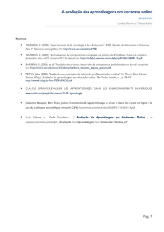 A avaliação das aprendizagens em contexto online
                                                                                                            perspectivas
                                                                                          Lurdes Martins e Teresa Rafael




Recursos:

       BARBERÀ, E. (2006) “Aportaciones de la tecnología a la e-Evaluación”. RED. Revista de Educación a Distancia,
        Año V. Número monográfico VI. http://www.um.es/ead/red/M6/

        BARBERÀ, E. (2005) “La Evaluacion de competencias complejas: La prática del Portafolio” Educera, octubre-
        diciembre, año, vol.9, número 031 Acessível em: http://redalyc.uaemex.mx/redalyc/pdf/356/35603110.pdf

       BARBERÀ, E.,(2006) et al “Portfolio electrónico: desarrollo de competencia profesionales en la red1 acessível
        em: http://www.uoc.edu/rusc/3/2/dt/esp/barbera_bautista_espasa_guasch.pdf

       PRIMO, Alex (2006) "Avaliação em processos de educação problematizadora online". In: Marco Silva; Edméa
        Santos. (Org.). Avaliação da aprendizagem em educação online. São Paulo: Loyola, v. , p. 38-49.
        http://www6.ufrgs.br/limc/PDFs/EAD5.pdf

       CLAUDE SPRINGER;ÉVALUER LES APPRENTISSAGES DANS LES ENVIRONNEMENTS NUMÉRIQUES
        www.scribd.com/people/documents/31491-sprincloogle


       Josianne Basque, Kim Dao, Julien ContaminesL’apprentissage « situé » dans les cours en ligne : le
        cas du colloque scientifique virtuel (CSV) hal.archives-ouvertes.fr/docs/00/03/17/76/PDF/14.pdf


       Luís Valente e       Paula Escudeiro ; ] Avaliação da Aprendizagem em Ambientes Online ; e-
        repository.tecminho.uminho.pt/.../Avaliação+da+Aprendizagem+em+Ambientes+Online.pdf




                                                                                                                Pág. 7
 