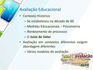Avaliação Educacional
• Contexto Histórico
– Se estabeleceu na década de 60
– Medidas Educacionais – Psicometria
– Rankeamento de processos
– O Juizo de Valor
• Avaliação em contextos diferentes exigem
abordagem diferentes
– Vários modelos de avaliação
 
