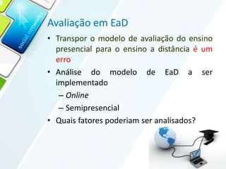Avaliação em EaD
• Transpor o modelo de avaliação do ensino
presencial para o ensino a distância é um
erro
• Análise do modelo de EaD a ser
implementado
– Online
– Semipresencial
• Quais fatores poderiam ser analisados?
 