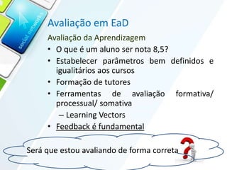 Avaliação em EaD
Avaliação da Aprendizagem
• O que é um aluno ser nota 8,5?
• Estabelecer parâmetros bem definidos e
igualitários aos cursos
• Formação de tutores
• Ferramentas de avaliação formativa/
processual/ somativa
– Learning Vectors
• Feedback é fundamental
Será que estou avaliando de forma correta
 