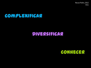 Neuza Pedro, 2012
                                     IEUL




Complexificar


         Diversificar


                    Conhecer
 