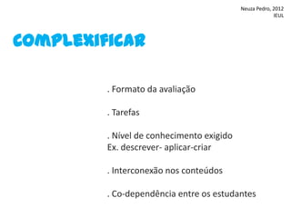 Neuza Pedro, 2012
                                                        IEUL




Complexificar

         . Formato da avaliação

         . Tarefas

         . Nível de conhecimento exigido
         Ex. descrever- aplicar-criar

         . Interconexão nos conteúdos

         . Co-dependência entre os estudantes
 