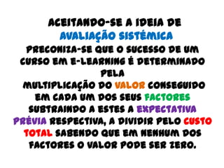 Aceitando-se a ideia de
        Avaliação sistémica
  preconiza-se que o sucesso de um
 curso em e-learning é determinado
                pela
  multiplicação do valor conseguido
    em cada um dos seus factores
   subtraindo a estes a expectativa
prévia respectiva, a dividir pelo custo
  total sabendo que em nenhum dos
   factores o valor pode ser zero.
 