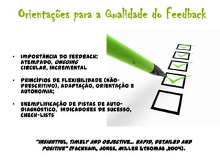 Orientações para a Qualidade do Feedback

•   Importância do Feedback:
    atempado, ongoing
    circular, incremental

•   Princípios de flexibilidade (não-
    prescritivo), adaptação, orientação e
    autonomia;

•   Exemplificação de pistas de auto-
    diagnóstico, indicadores de sucesso,
    check-lists



        “insightful, timely and objective… rapid, detailed and
           positive” (Packham, Jones, Miller &Thomas ,2004).
 
