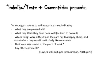 Trabalho/Teste + Comentários pessoais:

 “ encourage students to add a separate sheet indicating
 • What they are pleased with
 • What they think they have done well (or tried to do well)
 • Which things were difficult and they are not too happy about, and
    about which they would particularly like comments
 • Their own assessment of the piece of work *
 • Any other comments”
                          (Haynes, 2003 cit. por Jamornmann, 2004, p.29)
 