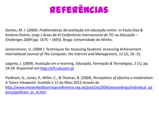 Referências
Gomes, M. J. (2009). Problemáticas da avaliação em educação online. In Paulo Dias &
António Osório. (orgs.) Actas da VI Conferência Internacional de TIC na Educação –
Challenges 2009 (pp. 1675 – 1693). Braga: Universidade do Minho.

Jamornmann, U. (2004 ). Techniques for Assessing Students’ eLearning Achievement .
International Journal of The Computer, the Internet and Management, 12 (2), 26 -31.

Lagarto, J. (2009). Avaliação em e-learning. Educação, Formação & Tecnologias, 2 (1), pp.
19-29. Disponível em http://eft.educom.pt

Packham, G., Jones, P., Miller, C., & Thomas, B. (2004). Perceptions of efective e-moderation:
A Tutors Viewpoint. Acedido a 12 de Maio 2012 através de
http://www.networkedlearningconference.org.uk/past/nlc2004/proceedings/individual_pa
pers/packham_et_al.htm
 
