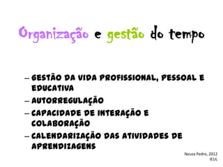 Organização e gestão do tempo

– Gestão da vida profissional, pessoal e
  educativa
– Autorregulação
– Capacidade de interação e
  colaboração
– Calendarização das atividades de
  aprendizagens
                                   Neuza Pedro, 2012
                                                IEUL
 
