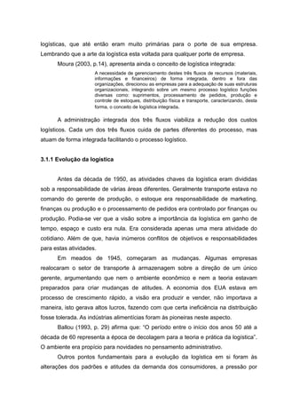 logísticas, que até então eram muito primárias para o porte de sua empresa.
Lembrando que a arte da logística esta voltada para qualquer porte de empresa.
      Moura (2003, p.14), apresenta ainda o conceito de logística integrada:
                     A necessidade de gerenciamento destes três fluxos de recursos (materiais,
                     informações e financeiros) de forma integrada, dentro e fora das
                     organizações, direcionou as empresas para a adequação de suas estruturas
                     organizacionais, integrando sobre um mesmo processo logístico funções
                     diversas como: suprimentos, processamento de pedidos, produção e
                     controle de estoques, distribuição física e transporte, caracterizando, desta
                     forma, o conceito de logística integrada.

      A administração integrada dos três fluxos viabiliza a redução dos custos
logísticos. Cada um dos três fluxos cuida de partes diferentes do processo, mas
atuam de forma integrada facilitando o processo logístico.


3.1.1 Evolução da logística


      Antes da década de 1950, as atividades chaves da logística eram divididas
sob a responsabilidade de várias áreas diferentes. Geralmente transporte estava no
comando do gerente de produção, o estoque era responsabilidade de marketing,
finanças ou produção e o processamento de pedidos era controlado por finanças ou
produção. Podia-se ver que a visão sobre a importância da logística em ganho de
tempo, espaço e custo era nula. Era considerada apenas uma mera atividade do
cotidiano. Além de que, havia inúmeros conflitos de objetivos e responsabilidades
para estas atividades.
      Em meados de 1945, começaram as mudanças. Algumas empresas
realocaram o setor de transporte à armazenagem sobre a direção de um único
gerente, argumentando que nem o ambiente econômico e nem a teoria estavam
preparados para criar mudanças de atitudes. A economia dos EUA estava em
processo de crescimento rápido, a visão era produzir e vender, não importava a
maneira, isto gerava altos lucros, fazendo com que certa ineficiência na distribuição
fosse tolerada. As indústrias alimentícias foram às pioneiras neste aspecto.
      Ballou (1993, p. 29) afirma que: “O período entre o início dos anos 50 até a
década de 60 representa a época de decolagem para a teoria e prática da logística”.
O ambiente era propício para novidades no pensamento administrativo.
      Outros pontos fundamentais para a evolução da logística em si foram às
alterações dos padrões e atitudes da demanda dos consumidores, a pressão por
 