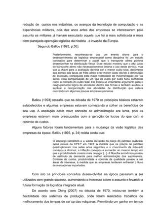 redução de custos nas indústrias, os avanços da tecnologia de computação e as
experiências militares, pois dez anos antes das empresas se interessarem pelo
assunto os militares já haviam executado aquela que foi a mais sofisticada e mais
bem planejada operação logística da história , a invasão da Europa.
          Segundo Ballou (1993, p.30):

                      Posteriormente, reconheceu-se que um evento chave para o
                      desenvolvimento da logística empresarial como disciplina foi um estudo
                      conduzido para determinar o papel que o transporte aéreo poderia
                      desempenhar na distribuição física. Esse estudo mostrou que o alto custo
                      do transporte aéreo não necessariamente deteria o uso deste serviço, mas
                      que a chave para a aceitação deveria ser o menor custo total, decorrente
                      das somas das taxas de frete aéreo e do menor custo devido à diminuição
                      de estoques, conseguido pela maior velocidade de movimentação por via
                      aérea. Esta compensação de um tipo de custo por outro ficou conhecida
                      como o conceito do custo total. Ele tornou-se importante argumento para o
                      reagrupamento lógico de atividades dentro das firmas e também auxiliou a
                      explicar a reorganização das atividades de distribuição que estava
                      ocorrendo em algumas poucas empresas pioneiras.


      Ballou (1993) ressalta que na década de 1970 os princípios básicos estavam
estabelecidos e algumas empresas estavam começando a colher os benefícios de
seu uso. A aceitação deste novo conceito de administração era lenta, pois as
empresas estavam mais preocupadas com a geração de lucros do que com o
controle de custos.
      Alguns fatores foram fundamentais para a mudança da visão logística das
empresas da época. Ballou (1993, p. 34) relata ainda que:

                      O embargo petrolífero e a súbita elevação do preço do petróleo realizado
                      pelos países da OPEP em 1973. À medida que os preços de petróleo
                      quadruplicaram nos setes anos seguintes e o crescimento de mercado
                      começou a diminuir, a inflação começou a aumentar ao mesmo tempo em
                      que a produtividade crescia mais devagar [...]. A filosofia econômica passou
                      de estímulo de demanda para melhor administração dos suprimentos.
                      Controle de custos, produtividade e controle de qualidade passou a ser
                      áreas de interesse, à medida que as empresas tentavam enfrentar o fluxo
                      de mercadorias importadas.


      Com isto os principais conceitos desenvolvidos na época passaram a ser
utilizados com grande sucesso, aumentando o interesse sobre o assunto e levando a
futura formação da logística integrada atual.
      De acordo com Ching (2007) na década de 1970, iniciou-se também a
flexibilidade dos sistemas de produção, onde foram realizados trabalhos de
melhoramento dos tempos de set up das máquinas. Permitindo um ganho em tempo
 