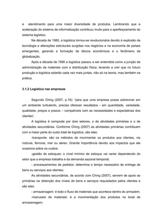 e   atendimento para uma maior diversidade de produtos. Lembrando que a
aceleração do sistema de informatização contribuiu muito para o aperfeiçoamento do
sistema logístico.
       Na década de 1980, a logística tornou-se revolucionária devido à explosão da
tecnologia e alterações estruturais surgidas nos negócios e na economia de países
emergentes, gerando a formação de blocos econômicos e o fenômeno da
globalização.
       Após a década de 1990 a logística passou a ser entendida como a junção da
administração de materiais com a distribuição física, levando a crer que no futuro
produção e logística estarão cada vez mais juntas, não só na teoria, mas também na
prática.


3.1.2 Logística nas empresas


       Segundo Ching (2007, p.16): “para que uma empresa possa sobreviver em
um ambiente turbulento, precisa oferecer resultados - em quantidade, variedade,
qualidade, preços e prazos – compatíveis com as necessidades e expectativas dos
clientes”.
       A logística é composta por dois setores, o de atividades primárias e o de
atividades secundárias. Conforme Ching (2007) as atividades primárias contribuem
com a maior parte do custo total de logística, são elas:
       -transporte: são os métodos de movimentar os produtos aos clientes, via
rodovia, ferrovia, mar ou aéreo. Grande importância devido aos impactos que ele
ocasiona sobre os custos;
       -gestão de estoques: o nível mínimo de estoque vai variar dependendo do
setor que a empresa trabalha e da demanda sazonal temporal;
       - processamentos de pedidos: determina o tempo necessário de entrega de
bens ou serviços aos clientes;
       As atividades secundárias, de acordo com Ching (2007), servem de apoio as
primárias na obtenção dos níveis de bens e serviços requisitados pelos clientes e
são elas:
       - armazenagem: é todo o fluxo de materiais que acontece dentro do armazém;
       -manuseio de materiais: é a movimentação dos produtos no local de
armazenagem;
 