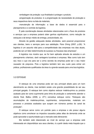 -embalagem de proteção: sua finalidade é proteger o produto;
      -programação de produtos: é a programação da necessidade de produção e
seus respectivos itens na lista de materiais;
      -manutenção de informação: a base de dados é essencial para o
planejamento e o controle da logística.
      É pela coordenação dessas atividades relacionadas com o fluxo de produtos
e serviços que a empresa poderá obter ganhos significativos, como redução de
estoques e de tempo médio de entrega, produtividade, etc.
      Através da gestão adequada destas atividades, será possível proporcionar
aos clientes, bens e serviços para sua satisfação. Para Ching (2007, p.26): “A
logística é um assunto vital para a competitividade das empresas nos dias atuais,
podendo ser um fator determinante do sucesso ou fracasso das empresas”.
      A logística nos mostra que, se for bem aplicada através de estudos e um
planejamento criterioso, dará vantagens lucrativas á empresa. Mas como tudo tem
seu risco o que era para ser a arma secreta da empresa pode ser o seu maior
causador de prejuízos. Pois a logística também tem seu custo para entrar em
prática, profissionais qualificados da área é a grande sacada para uma boa logística.




3.2 ESTOQUE


      O estoque de uma empresa pode ser seu principal aliado para um bom
atendimento ao cliente, mas também existe uma grande possibilidade de ser seu
principal gargalo. O estoque tem como objetivo estocar matéria-prima ou produto
acabado para ter como suprimento para linha de produção e certamente atender o
cliente final. Ballou (2006, p. 271) conceitua estoque como: “Estoques são
acumulações de matérias-primas, suprimentos, componentes, materiais em
processo e produtos acabados que surgem em números pontos do canal de
produção”.
      O estoque serve como um pulmão para a empresa e ele possui alguns
objetivos como amortecer os impactos causados pelas altas de demanda onde se
pode aproveitar a oportunidade que o mercado está oferecendo
      Ele também está relacionado ao nível de serviço que a empresa está
interessada em disponibilizar aos seus clientes, é a partir desta meta traçada que o
 