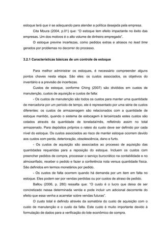 estoque terá que ir se adequando para atender a política desejada pela empresa.
      Cita Moura (2004, p.01) que: “O estoque tem efeito impactante no êxito das
empresas. Um dos motivos é o alto volume de dinheiro empregado”.
      O estoque previne incertezas, como pedidos extras e atrasos no lead time
gerados por problemas no decorrer do processo.


3.2.1 Características básicas de um controle de estoque


      Para melhor administrar os estoques, é necessário compreender alguns
pontos chaves nesta etapa. São eles: os custos associados, os objetivos do
inventário e a previsão de incertezas.
      Custos de estoque, conforme Ching (2007) são divididos em custos de
manutenção, custos de aquisição e custos de falta:
      - Os custos de manutenção são todos os custos para manter uma quantidade
de mercadoria por um período de tempo, ele é representado por uma série de custos
diferentes: os custos de armazenagem são relacionados com a quantidade de
estoque mantido, quando o sistema de estocagem é terceirizado estes custos são
cotados através da quantidade de tonelada/mês, refletindo assim no total
armazenado. Para depósitos próprios o rateio do custo deve ser definido por cada
nível do estoque. Os custos associados ao risco de manter estoque ocorrem devido
aos custos com perda, deterioração, obsolescência, dano e furto.
      - Os custos de aquisição são associados ao processo de aquisição das
quantidades requeridas para a reposição do estoque. Incluem os custos com
preencher pedidos de compra, processar o serviço burocrático na contabilidade e no
almoxarifado, receber o pedido e fazer a conferência nota versus quantidade física.
São definidos em termos monetários por pedido.
      - Os custos de falta ocorrem quando há demanda por um item em falta no
estoque. Eles podem ser por vendas perdidas ou por custos de atraso de pedido.
      Ballou (2006, p. 280) ressalta que: “O custo é o lucro que deixa de ser
concretizado nessa determinada venda e pode incluir um adicional decorrente do
efeito que essa venha a acarretar sobre vendas futuras”.
      O custo total é definido através da somatória do custo de aquisição com o
custo de manutenção e o custo da falta. Este custo é muito importante devido à
formulação de dados para a verificação do lote econômico de compra.
 