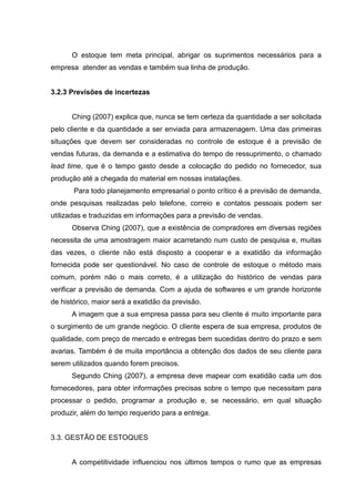 O estoque tem meta principal, abrigar os suprimentos necessários para a
empresa atender as vendas e também sua linha de produção.


3.2.3 Previsões de incertezas


      Ching (2007) explica que, nunca se tem certeza da quantidade a ser solicitada
pelo cliente e da quantidade a ser enviada para armazenagem. Uma das primeiras
situações que devem ser consideradas no controle de estoque é a previsão de
vendas futuras, da demanda e a estimativa do tempo de ressuprimento, o chamado
lead time, que é o tempo gasto desde a colocação do pedido no fornecedor, sua
produção até a chegada do material em nossas instalações.
       Para todo planejamento empresarial o ponto crítico é a previsão de demanda,
onde pesquisas realizadas pelo telefone, correio e contatos pessoais podem ser
utilizadas e traduzidas em informações para a previsão de vendas.
      Observa Ching (2007), que a existência de compradores em diversas regiões
necessita de uma amostragem maior acarretando num custo de pesquisa e, muitas
das vezes, o cliente não está disposto a cooperar e a exatidão da informação
fornecida pode ser questionável. No caso de controle de estoque o método mais
comum, porém não o mais correto, é a utilização do histórico de vendas para
verificar a previsão de demanda. Com a ajuda de softwares e um grande horizonte
de histórico, maior será a exatidão da previsão.
      A imagem que a sua empresa passa para seu cliente é muito importante para
o surgimento de um grande negócio. O cliente espera de sua empresa, produtos de
qualidade, com preço de mercado e entregas bem sucedidas dentro do prazo e sem
avarias. Também é de muita importância a obtenção dos dados de seu cliente para
serem utilizados quando forem precisos.
      Segundo Ching (2007), a empresa deve mapear com exatidão cada um dos
fornecedores, para obter informações precisas sobre o tempo que necessitam para
processar o pedido, programar a produção e, se necessário, em qual situação
produzir, além do tempo requerido para a entrega.


3.3. GESTÃO DE ESTOQUES


      A competitividade influenciou nos últimos tempos o rumo que as empresas
 