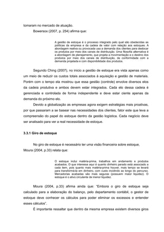 tomaram no mercado de atuação.
      Bowersox (2007, p. 254) afirma que:


                     A gestão de estoque é o processo integrado pelo qual são obedecidas as
                     políticas da empresa e da cadeia de valor com relação aos estoques. A
                     abordagem reativa ou provocada usa a demanda dos clientes para deslocar
                     os produtos por meio dos canais de distribuição. Uma filosofia alternativa é
                     a abordagem de planejamento, que projeta a movimentação e o destino dos
                     produtos por meio dos canais de distribuição, de conformidade com a
                     demanda projetada e com disponibilidade dos produtos.


      Segundo Ching (2007), no inicio a gestão de estoque era vista apenas como
um meio de reduzir os custos totais associados à aquisição e gestão de materiais.
Porém com o tempo ela mostrou que essa gestão (controle) envolve diversos elos
da cadeia produtiva e ambos devem estar integrados. Cada elo dessa cadeia é
gerenciada e controlada de forma independente e deve estar ciente apenas da
demanda do próximo elo.
      Devido a globalização as empresas agora exigem estratégias mais proativas,
por que passaram a se basear nas necessidades dos clientes, fator este que leva a
compreensão do papel do estoque dentro da gestão logística. Cada negócio deve
ser analisado para ver a real necessidade de estoque.


3.3.1 Giro de estoque


      No giro de estoque é necessário ter uma visão financeira sobre estoque,
Moura (2004, p.33) relata que:


                     O estoque inclui matéria-prima, trabalhos em andamento e produtos
                     acabados. O que interessa aqui é quanto dinheiro parado está associado a
                     cada item, pois quanto mais matéria-prima houver, mais tempo se levará
                     para transformá-la em dinheiro, com custo incidindo ao longo do percurso.
                     Mercadorias acabadas são mais seguras (possuem maior liquidez). O
                     estoque é o ativo circulante de menor liquidez.


      Moura (2004, p.33) afirma ainda que: “Embora o giro de estoque seja
calculado para a elaboração do balanço, pelo departamento contábil, o gestor de
estoque deve conhecer os cálculos para poder eliminar os excessos e entender
esses cálculos”.
      É importante ressaltar que dentro da mesma empresa existem diversos giros
 