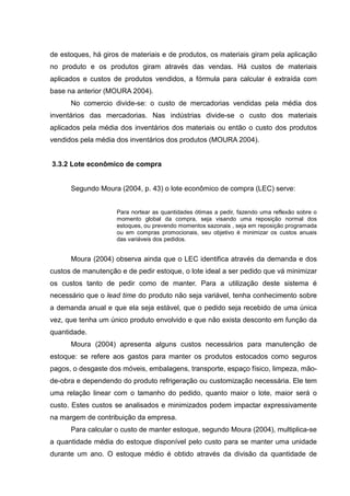 de estoques, há giros de materiais e de produtos, os materiais giram pela aplicação
no produto e os produtos giram através das vendas. Há custos de materiais
aplicados e custos de produtos vendidos, a fórmula para calcular é extraída com
base na anterior (MOURA 2004).
      No comercio divide-se: o custo de mercadorias vendidas pela média dos
inventários das mercadorias. Nas indústrias divide-se o custo dos materiais
aplicados pela média dos inventários dos materiais ou então o custo dos produtos
vendidos pela média dos inventários dos produtos (MOURA 2004).


3.3.2 Lote econômico de compra


      Segundo Moura (2004, p. 43) o lote econômico de compra (LEC) serve:


                    Para nortear as quantidades ótimas a pedir, fazendo uma reflexão sobre o
                    momento global da compra, seja visando uma reposição normal dos
                    estoques, ou prevendo momentos sazonais , seja em reposição programada
                    ou em compras promocionais, seu objetivo é minimizar os custos anuais
                    das variáveis dos pedidos.


      Moura (2004) observa ainda que o LEC identifica através da demanda e dos
custos de manutenção e de pedir estoque, o lote ideal a ser pedido que vá minimizar
os custos tanto de pedir como de manter. Para a utilização deste sistema é
necessário que o lead time do produto não seja variável, tenha conhecimento sobre
a demanda anual e que ela seja estável, que o pedido seja recebido de uma única
vez, que tenha um único produto envolvido e que não exista desconto em função da
quantidade.
      Moura (2004) apresenta alguns custos necessários para manutenção de
estoque: se refere aos gastos para manter os produtos estocados como seguros
pagos, o desgaste dos móveis, embalagens, transporte, espaço físico, limpeza, mão-
de-obra e dependendo do produto refrigeração ou customização necessária. Ele tem
uma relação linear com o tamanho do pedido, quanto maior o lote, maior será o
custo. Estes custos se analisados e minimizados podem impactar expressivamente
na margem de contribuição da empresa.
      Para calcular o custo de manter estoque, segundo Moura (2004), multiplica-se
a quantidade média do estoque disponível pelo custo para se manter uma unidade
durante um ano. O estoque médio é obtido através da divisão da quantidade de
 