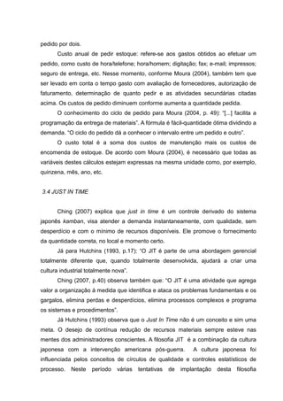 pedido por dois.
      Custo anual de pedir estoque: refere-se aos gastos obtidos ao efetuar um
pedido, como custo de hora/telefone; hora/homem; digitação; fax; e-mail; impressos;
seguro de entrega, etc. Nesse momento, conforme Moura (2004), também tem que
ser levado em conta o tempo gasto com avaliação de fornecedores, autorização de
faturamento, determinação de quanto pedir e as atividades secundárias citadas
acima. Os custos de pedido diminuem conforme aumenta a quantidade pedida.
      O conhecimento do ciclo de pedido para Moura (2004, p. 49): “[...] facilita a
programação da entrega de materiais”. A fórmula é fácil-quantidade ótima dividindo a
demanda. “O ciclo do pedido dá a conhecer o intervalo entre um pedido e outro”.
      O custo total é a soma dos custos de manutenção mais os custos de
encomenda de estoque. De acordo com Moura (2004), é necessário que todas as
variáveis destes cálculos estejam expressas na mesma unidade como, por exemplo,
quinzena, mês, ano, etc.


3.4 JUST IN TIME


      Ching (2007) explica que just in time é um controle derivado do sistema
japonês kamban, visa atender a demanda instantaneamente, com qualidade, sem
desperdício e com o mínimo de recursos disponíveis. Ele promove o fornecimento
da quantidade correta, no local e momento certo.
      Já para Hutchins (1993, p.17): “O JIT é parte de uma abordagem gerencial
totalmente diferente que, quando totalmente desenvolvida, ajudará a criar uma
cultura industrial totalmente nova”.
      Ching (2007, p.40) observa também que: “O JIT é uma atividade que agrega
valor a organização á medida que identifica e ataca os problemas fundamentais e os
gargalos, elimina perdas e desperdícios, elimina processos complexos e programa
os sistemas e procedimentos”.
      Já Hutchins (1993) observa que o Just In Time não é um conceito e sim uma
meta. O desejo de contínua redução de recursos materiais sempre esteve nas
mentes dos administradores conscientes. A filosofia JIT é a combinação da cultura
japonesa com a intervenção americana pós-guerra.              A cultura japonesa foi
influenciada pelos conceitos de círculos de qualidade e controles estatísticos de
processo.   Neste    período   várias   tentativas   de   implantação   desta   filosofia
 