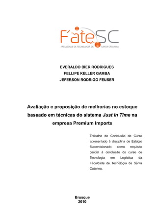EVERALDO BIER RODRIGUES
               FELLIPE KELLER GAMBA
             JEFERSON RODRIGO FEUSER




Avaliação e proposição de melhorias no estoque
baseado em técnicas do sistema Just in Time na
          empresa Premium Imports

                          Trabalho de Conclusão de Curso
                          apresentado à disciplina de Estágio
                          Supervisionado    como     requisito
                          parcial à conclusão do curso de
                          Tecnologia   em     Logística    da
                          Faculdade de Tecnologia de Santa
                          Catarina.




                   Brusque
                    2010
 