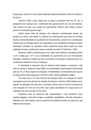 fracassaram, devido um não estudo detalhado sobre esta filosofia, além do ceticismo
da época.
      Hutchins (1993, p.20), relata que na época a principal meta do JIT era “o
atingimento de ‘estoque zero’, confirmada não apenas dentro de uma só empresa,
mas através de toda uma cadeia de suprimentos. Mesmo para atingir sucesso
parcial, é necessário pensar longe”.
      Porém nesta visão de estoque zero algumas considerações devem ser
levadas em conta. Uma delas é o estoque de matéria-prima que deve ser mantido
devido à imprevisibilidade da qualidade dos fornecedores. Levando em consideração
também que as entregas podem ser irregulares ou as quantidades entregues podem
apresentar variações do solicitado. Estes problemas ainda fazem parte da nossa
realidade de hoje e contribuíram para a evolução da visão JIT (Hutchins, 1993).
      Bowersox (2007, p.224) já possui uma visão mais moderna e atualizada sobre
o JIT e relata que: “JIT é uma modalidade de suprimentos em que fornecedores
entregam materiais à medida que são consumidos na produção, proporcionando um
investimento tendente á zero em estoque”.
      A velocidade é essencial, pois os clientes estão ligados a produção e não
mais ao estoque. Segundo Ching (2007) a confiabilidade é pré-requisito fundamental
para se ter um fluxo rápido na produção. A flexibilidade é fundamental para que se
consiga produzir lotes pequenos, led times curtos, dando agilidade à cadeia.
      Fica claro que o JIT não é fácil de ser atingido. Obvio é a redução do capital
empregado que da-se através da redução de estoque. Hutchins (1993) observa que,
através da aplicação das técnicas e conceitos nota-se que no final do processo há
uma redução em torno de 20 a 60% dos custos percebidos em longo prazo e a
resposta é em torno de três a cinco anos.
      Empresas onde as máquinas são ultrapassadas e não confiáveis, onde
existam gargalos, lead times longos e qualidade insatisfatória, não são indicadas a
trabalhar com este método, pois as quebras de contratos levarão os prejuízos e até
falência das mesmas.
 