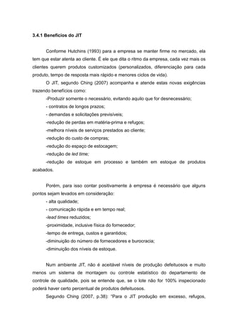 3.4.1 Benefícios do JIT


      Conforme Hutchins (1993) para a empresa se manter firme no mercado, ela
tem que estar atenta ao cliente. É ele que dita o ritmo da empresa, cada vez mais os
clientes querem produtos customizados (personalizados, diferenciação para cada
produto, tempo de resposta mais rápido e menores ciclos de vida).
      O JIT, segundo Ching (2007) acompanha e atende estas novas exigências
trazendo benefícios como:
      -Produzir somente o necessário, evitando aquilo que for desnecessário;
      - contratos de longos prazos;
      - demandas e solicitações previsíveis;
      -redução de perdas em matéria-prima e refugos;
      -melhora níveis de serviços prestados ao cliente;
      -redução do custo de compras;
      -redução do espaço de estocagem;
      -redução de led time;
      -redução de estoque em processo e também em estoque de produtos
acabados.


      Porém, para isso contar positivamente à empresa é necessário que alguns
pontos sejam levados em consideração:
      - alta qualidade;
      - comunicação rápida e em tempo real;
      -lead times reduzidos;
      -proximidade, inclusive física do fornecedor;
      -tempo de entrega, custos e garantidos;
      -diminuição do número de fornecedores e burocracia;
      -diminuição dos níveis de estoque.


      Num ambiente JIT, não é aceitável níveis de produção defeituosos e muito
menos um sistema de montagem ou controle estatístico do departamento de
controle de qualidade, pois se entende que, se o lote não for 100% inspecionado
poderá haver certo percentual de produtos defeituosos.
      Segundo Ching (2007, p.38): “Para o JIT produção em excesso, refugos,
 
