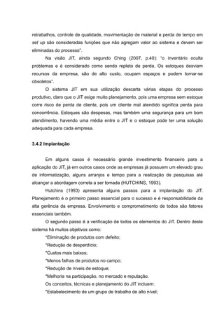 retrabalhos, controle de qualidade, movimentação de material e perda de tempo em
set up são consideradas funções que não agregam valor ao sistema e devem ser
eliminadas do processo”.
      Na visão JIT, ainda segundo Ching (2007, p.40): “o inventário oculta
problemas e é considerado como sendo repleto de perda. Os estoques desviam
recursos da empresa, são de alto custo, ocupam espaços e podem tornar-se
obsoletos”.
      O sistema JIT em sua utilização descarta várias etapas do processo
produtivo, claro que o JIT exige muito planejamento, pois uma empresa sem estoque
corre risco de perda de cliente, pois um cliente mal atendido significa perda para
concorrência. Estoques são despesas, mas também uma segurança para um bom
atendimento, havendo uma média entre o JIT e o estoque pode ter uma solução
adequada para cada empresa.


3.4.2 Implantação


      Em alguns casos é necessário grande investimento financeiro para a
aplicação do JIT, já em outros casos onde as empresas já possuem um elevado grau
de informatização, alguns arranjos e tempo para a realização de pesquisas até
alcançar a abordagem correta a ser tomada (HUTCHINS, 1993).
      Hutchins (1993) apresenta alguns passos para a implantação do JIT.
Planejamento é o primeiro passo essencial para o sucesso e é responsabilidade da
alta gerência da empresa. Envolvimento e comprometimento de todos são fatores
essenciais também.
      O segundo passo é a verificação de todos os elementos do JIT. Dentro deste
sistema há muitos objetivos como:
      *Eliminação de produtos com defeito;
      *Redução de desperdício;
      *Custos mais baixos;
      *Menos falhas de produtos no campo;
      *Redução de níveis de estoque;
      *Melhoria na participação, no mercado e reputação.
      Os conceitos, técnicas e planejamento do JIT incluem:
      *Estabelecimento de um grupo de trabalho de alto nível;
 