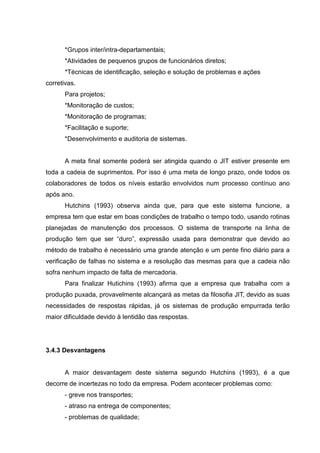 *Grupos inter/intra-departamentais;
       *Atividades de pequenos grupos de funcionários diretos;
       *Técnicas de identificação, seleção e solução de problemas e ações
corretivas.
       Para projetos;
       *Monitoração de custos;
       *Monitoração de programas;
       *Facilitação e suporte;
       *Desenvolvimento e auditoria de sistemas.


       A meta final somente poderá ser atingida quando o JIT estiver presente em
toda a cadeia de suprimentos. Por isso é uma meta de longo prazo, onde todos os
colaboradores de todos os níveis estarão envolvidos num processo contínuo ano
após ano.
       Hutchins (1993) observa ainda que, para que este sistema funcione, a
empresa tem que estar em boas condições de trabalho o tempo todo, usando rotinas
planejadas de manutenção dos processos. O sistema de transporte na linha de
produção tem que ser “duro”, expressão usada para demonstrar que devido ao
método de trabalho é necessário uma grande atenção e um pente fino diário para a
verificação de falhas no sistema e a resolução das mesmas para que a cadeia não
sofra nenhum impacto de falta de mercadoria.
       Para finalizar Hutichins (1993) afirma que a empresa que trabalha com a
produção puxada, provavelmente alcançará as metas da filosofia JIT, devido as suas
necessidades de respostas rápidas, já os sistemas de produção empurrada terão
maior dificuldade devido à lentidão das respostas.




3.4.3 Desvantagens


       A maior desvantagem deste sistema segundo Hutchins (1993), é a que
decorre de incertezas no todo da empresa. Podem acontecer problemas como:
       - greve nos transportes;
       - atraso na entrega de componentes;
       - problemas de qualidade;
 