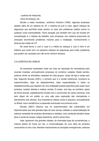 - quebras de máquinas;
      -furos de estoque, etc.
      Devido a estas incertezas, conforme Hutchins (1993), algumas empresas
adotam além de um sistema de JIT, o sistema do just in case, algum estoque de
segurança que permitirá evitar perdas no caso dos problemas citados acima ou
qualquer outra eventualidade. Outra situação que também tem que ser levada em
consideração é o método de trabalho, pois empresas com sistema empurrado de
produção encontrarão problemas maiores para a instalação, monitoramento e
alcance das metas do JIT.
      De certa forma o Just in case é a média do estoque e Just in time é um
sistema que conta com um pequeno estoque de segurança para evitar problemas
que podem ser causados por não se ter nenhum estoque.



3.5 LOGÍSTICA NO VAREJO


      As empresas necessitam cada vez mais de reposição de mercadorias para
revenda imediata, principalmente empresas do comércio varejista. Neste sentido,
pode-se dividir as atividades varejistas em dois grupos: varejo de loja e varejo sem
loja. Segundo Novaes (2001), o primeiro que é a versão tradicional, incorpora os
supermercados, lojas de departamentos, lojas especializadas e todos os
estabelecimentos que dispõem de uma instalação predial específica para expor seus
produtos, receber clientes e realizar vendas. O varejo sem loja, ao contrário, opera
de forma diversa, estabelecendo contato com o consumidor de várias maneiras, mas
sem dispor de um prédio ou uma sala para exposição das mercadorias e
atendimento dos clientes. Sua importância relativa ainda é pequena, principalmente
no Brasil, mas a tendência é a expansão acentuada nos próximos anos.
      Novaes (2001) observa que os supermercados são subdivididos em
hipermercados que são grandes lojas de auto serviço voltadas a comercialização de
extensa variedade de produtos alimentares e bebidas, mas mantendo também áreas
para a venda de roupas, artigos esportivos, dentre outros itens.
      Hoje, aparecem nas grandes cidades, às chamadas lojas de conveniências, a
maioria aberta 24 horas por dia, e comercialização de uma série de produtos
consumidos no dia a dia. Atendem basicamente as situações emergenciais: pessoas
 