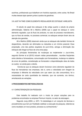 sozinhas, profissionais que trabalham em horários especiais, entre outras. No Brasil
muitas dessas lojas operam juntos à postos de gasolinas.


3.6 JUST IN TIME COMO ELEMENTO REGULADOR DE ESTOQUE VAREJISTA


      O estudo do papel dos estoques é tão antigo quanto o estudo da própria
administração. Salienta Alt e Martins (2006) que o papel do estoque é: como
elemento regulador, que do fluxo de produtos, no caso do processo manufatureiro,
que no fluxo de vendas, no processo comercial, os estoques sempre foram alvo de
atenção dos gerentes.
      Alt e Martins (2006) observam ainda que os estoques são também formas de
desperdícios, devendo ser eliminados ou reduzidos a um mínimo possível. Essa
proposição, uma das pedras angulares do jus-in-time, advoga a eliminação dos
estoques até chegar ao fluxo de uma única peça.
      As principais ferramentas de mudanças ao implementar o Jus-in-time,
segundo Dornier et al (2010) incluem visitas personalizadas , reuniões freqüentes
entre clientes e fornecedores, comunicação com fornecedores, mudança no sistema
de envio de pedidos, consideração ao fornecedor e disponibilização clara de todos
os custos na venda para o cliente.
       Conclui-se que os estoques devem funcionar como elemento regulador do
fluxo de mercadorias nas empresas, isto é, como a velocidade com chegam às
empresas é diferente da velocidade com que saem (ou são consumidos), há a
necessidade de certa quantidade de materiais, que ora aumenta, ora diminui,
amortecendo as variações.


4 PROCEDIMENTOS METODOLÓGICOS


4.1 CARACTERIZAÇÃO DA PESQUISA


      Este trabalho foi realizado com o intuito de propor soluções para os
problemas encontrados na empresa Premium Imports, no setor de estocagem.
      Segundo Jung (2004, p. 227): “A metodologia é um conjunto de técnicas e
procedimentos que tem por finalidade viabilizar a execução da pesquisa, obtendo-se
como resultado um novo produto, processo ou conhecimento.”
 
