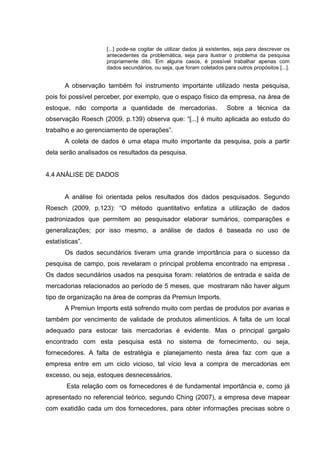 [...] pode-se cogitar de utilizar dados já existentes, seja para descrever os
                    antecedentes da problemática, seja para ilustrar o problema da pesquisa
                    propriamente dito. Em alguns casos, é possível trabalhar apenas com
                    dados secundários, ou seja, que foram coletados para outros propósitos [...].


       A observação também foi instrumento importante utilizado nesta pesquisa,
pois foi possível perceber, por exemplo, que o espaço físico da empresa, na área de
estoque, não comporta a quantidade de mercadorias.                    Sobre a técnica da
observação Roesch (2009, p.139) observa que: “[...] é muito aplicada ao estudo do
trabalho e ao gerenciamento de operações”.
       A coleta de dados é uma etapa muito importante da pesquisa, pois a partir
dela serão analisados os resultados da pesquisa.


4.4 ANÁLISE DE DADOS


       A análise foi orientada pelos resultados dos dados pesquisados. Segundo
Roesch (2009, p.123): “O método quantitativo enfatiza a utilização de dados
padronizados que permitem ao pesquisador elaborar sumários, comparações e
generalizações; por isso mesmo, a análise de dados é baseada no uso de
estatísticas”.
       Os dados secundários tiveram uma grande importância para o sucesso da
pesquisa de campo, pois revelaram o principal problema encontrado na empresa .
Os dados secundários usados na pesquisa foram: relatórios de entrada e saída de
mercadorias relacionados ao período de 5 meses, que mostraram não haver algum
tipo de organização na área de compras da Premiun Imports.
       A Premiun Imports está sofrendo muito com perdas de produtos por avarias e
também por vencimento de validade de produtos alimentícios. A falta de um local
adequado para estocar tais mercadorias é evidente. Mas o principal gargalo
encontrado com esta pesquisa está no sistema de fornecimento, ou seja,
fornecedores. A falta de estratégia e planejamento nesta área faz com que a
empresa entre em um ciclo vicioso, tal vício leva a compra de mercadorias em
excesso, ou seja, estoques desnecessários.
        Esta relação com os fornecedores é de fundamental importância e, como já
apresentado no referencial teórico, segundo Ching (2007), a empresa deve mapear
com exatidão cada um dos fornecedores, para obter informações precisas sobre o
 