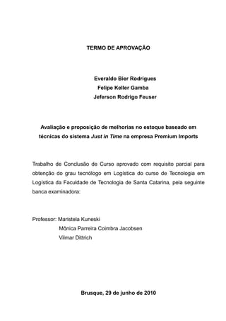 TERMO DE APROVAÇÃO




                             Everaldo Bier Rodrigues
                              Felipe Keller Gamba
                             Jeferson Rodrigo Feuser




   Avaliação e proposição de melhorias no estoque baseado em
  técnicas do sistema Just in Time na empresa Premium Imports




Trabalho de Conclusão de Curso aprovado com requisito parcial para
obtenção do grau tecnólogo em Logística do curso de Tecnologia em
Logística da Faculdade de Tecnologia de Santa Catarina, pela seguinte
banca examinadora:




Professor: Maristela Kuneski
           Mônica Parreira Coimbra Jacobsen
           Vilmar Dittrich




                     Brusque, 29 de junho de 2010
 