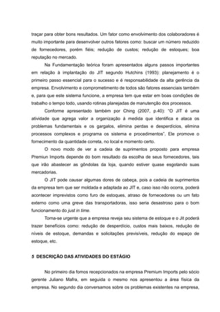 traçar para obter bons resultados. Um fator como envolvimento dos colaboradores é
muito importante para desenvolver outros fatores como: buscar um número reduzido
de fornecedores, porém fiéis; redução de custos; redução de estoques; boa
reputação no mercado.
      Na Fundamentação teórica foram apresentados alguns passos importantes
em relação à implantação do JIT segundo Hutchins (1993): planejamento é o
primeiro passo essencial para o sucesso e é responsabilidade da alta gerência da
empresa. Envolvimento e comprometimento de todos são fatores essenciais também
e, para que este sistema funcione, a empresa tem que estar em boas condições de
trabalho o tempo todo, usando rotinas planejadas de manutenção dos processos.
      Conforme apresentado também por Ching (2007, p.40): “O JIT é uma
atividade que agrega valor a organização á medida que identifica e ataca os
problemas fundamentais e os gargalos, elimina perdas e desperdícios, elimina
processos complexos e programa os sistema e procedimentos”. Ele promove o
fornecimento da quantidade correta, no local e momento certo.
      O novo modo de ver a cadeia de suprimentos proposto para empresa
Premiun Imports depende do bom resultado da escolha de seus fornecedores, tais
que irão abastecer as gôndolas da loja, quando estiver quase esgotando suas
mercadorias.
      O JIT pode causar algumas dores de cabeça, pois a cadeia de suprimentos
da empresa tem que ser moldada e adaptada ao JIT e, caso isso não ocorra, poderá
acontecer imprevistos como furo de estoques, atraso de fornecedores ou um fato
externo como uma greve das transportadoras, isso seria desastroso para o bom
funcionamento do just in time.
      Torna-se urgente que a empresa reveja seu sistema de estoque e o Jit poderá
trazer benefícios como: redução de desperdício, custos mais baixos, redução de
níveis de estoque, demandas e solicitações previsíveis, redução do espaço de
estoque, etc.


5 DESCRIÇÃO DAS ATIVIDADES DO ESTÁGIO


      No primeiro dia fomos recepcionados na empresa Premium Imports pelo sócio
gerente Juliano Mafra, em seguida o mesmo nos apresentou a área física da
empresa. No segundo dia conversamos sobre os problemas existentes na empresa,
 