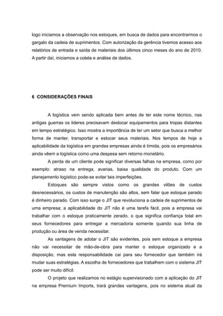 logo iniciamos a observação nos estoques, em busca de dados para encontrarmos o
gargalo da cadeia de suprimentos. Com autorização da gerência tivemos acesso aos
relatórios de entrada e saída de materiais dos últimos cinco meses do ano de 2010.
A partir daí, iniciamos a coleta e análise de dados.




6 CONSIDERAÇÕES FINAIS



        A logística vem sendo aplicada bem antes de ter este nome técnico, nas
antigas guerras os lideres precisavam deslocar equipamentos para tropas distantes
em tempo estratégico. Isso mostra a importância de ter um setor que busca a melhor
forma de manter, transportar e estocar seus materiais. Nos tempos de hoje a
aplicabilidade da logística em grandes empresas ainda é tímida, pois os empresários
ainda vêem a logística como uma despesa sem retorno monetário.
        A perda de um cliente pode significar diversas falhas na empresa, como por
exemplo: atraso na entrega, avarias, baixa qualidade do produto. Com um
planejamento logístico pode-se evitar tais imperfeições.
        Estoques são sempre vistos como os grandes vilões de custos
desnecessários, os custos de manutenção são altos, sem falar que estoque parado
é dinheiro parado. Com isso surge o JIT que revoluciona a cadeia de suprimentos de
uma empresa; a aplicabilidade do JIT não é uma tarefa fácil, pois a empresa vai
trabalhar com o estoque praticamente zerado, o que significa confiança total em
seus fornecedores para entregar a mercadoria somente quando sua linha de
produção ou área de venda necessitar.
        As vantagens de adotar o JIT são evidentes, pois sem estoque a empresa
não vai necessitar de mão-de-obra para manter o estoque organizado e a
disposição, mas esta responsabilidade cai para seu fornecedor que também irá
mudar suas estratégias. A escolha de fornecedores que trabalhem com o sistema JIT
pode ser muito difícil.
        O projeto que realizamos no estágio supervisionado com a aplicação do JIT
na empresa Premium Imports, trará grandes vantagens, pois no sistema atual da
 