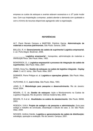 empresa os custos de estoques e avarias estavam excessivos e o JIT pode mudar
isso. Com sua implantação a empresa poderá atender a demanda com qualidade e
com o mínimo de recursos disponíveis agregando valor a organização.




                                REFERÊNCIAS


ALT, Paulo Renato Campos e MARTINS, Petrônio Garcia. Administração de
materiais e recursos patrimoniais. São Paulo: Saraiva, 2006.

BALLOU, R. H. Gerenciamento da cadeia de suprimento/ Logística empresarial.
2. ed. Porto Alegre: Bookman, 2006.

___________ Logística empresarial : transportes, administração de materiais e
distribuição física. São Paulo: Atlas, 1993.

BOWERSOX, D. J. Logística empresarial o processo de integração da cadeia de
suprimentos. São Paulo: Atlas, 2007.

CHING, Hong You. Gestão de estoques na cadeia de logística integrada - Suplay
chain. 3. ed.-2. reimp., São Paulo: Atlas, 2007.

DORNIER, Pierre Philippe et. al. Logística e operações globais. São Paulo: Atlas,
2010.

HUTCHINS, D. C. Just in time. São Paulo: Atlas, 1993.

JUNG, C. F. Metodologia para pesquisa e desenvolvimento. Rio de Janeiro:
Axcel, 2004.

MOURA, C. E. de. Gestão de estoques: Ação e Monitoramento na Cadeia de
Logística Integrada. Rio de janeiro: Ciência moderna ltda, 2004.

MOURA, R. A et al. Atualidades na cadeia de abastecimento. São Paulo; IMAM,
2003.

ROESCH, S.M.A. Projeto de estágio e de pesquisa e administração: Guia para
estágio e trabalho de conclusão, dissertação e estudo de caso. 2. ed. São Paulo:
Atlas. 2009.

NOVAES, Antônio Galvão. Logística e gerenciamento da cadeia de distribuição:
estratégia, operação e avaliação. Rio de Janeiro: Campus, 2001.
 