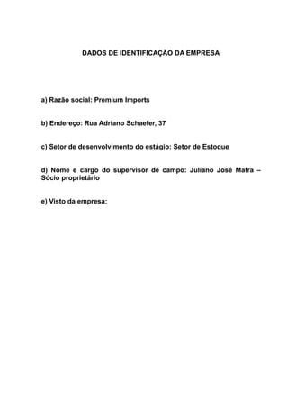 DADOS DE IDENTIFICAÇÃO DA EMPRESA




a) Razão social: Premium Imports


b) Endereço: Rua Adriano Schaefer, 37


c) Setor de desenvolvimento do estágio: Setor de Estoque


d) Nome e cargo do supervisor de campo: Juliano José Mafra –
Sócio proprietário


e) Visto da empresa:
 