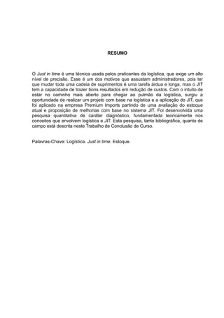 RESUMO



O Just in time é uma técnica usada pelos praticantes da logística, que exige um alto
nível de precisão. Esse é um dos motivos que assustam administradores, pois ter
que mudar toda uma cadeia de suprimentos é uma tarefa árdua e longa, mas o JIT
tem a capacidade de trazer bons resultados em redução de custos. Com o intuito de
estar no caminho mais aberto para chegar ao pulmão da logística, surgiu a
oportunidade de realizar um projeto com base na logística e a aplicação do JIT, que
foi aplicado na empresa Premium Imports partindo de uma avaliação do estoque
atual e proposição de melhorias com base no sistema JIT. Foi desenvolvida uma
pesquisa quantitativa de caráter diagnóstico, fundamentada teoricamente nos
conceitos que envolvem logística e JIT. Esta pesquisa, tanto bibliográfica, quanto de
campo está descrita neste Trabalho de Conclusão de Curso.


Palavras-Chave: Logística. Just in time. Estoque.
 