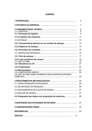 SUMÁRIO


1 INTRODUÇÃO............................................................................................                     6

2 HISTÓRICO DA EMPRESA..........................................................................                             7

3 FUNDAMENTAÇÃO TEÓRICA....................................................................                                  8
3.1 LOGÍSTICA................................................................................................                8
3.1.1 Evolução da logística...........................................................................                       9
3.1.2 Logística nas empresas........................................................................                        11
3.2 ESTOQUE.................................................................................................. 13
3.2.1 Características básicas de um controle de estoque.........................                                            13
3.2.2 Objetivos do estoque............................................................................                      14
3.2.3 Previsões de incertezas........................................................................ 15
3.3. GESTÃO DE ESTOQUES......................................................................... 16
3.3.1 Giro de estoque.....................................................................................                  17
3.3.2 Lote econômico de compra.................................................................. 18
3.4 JUST IN TIME............................................................................................. 19
3.4.1 Benefícios do JIT................................................................................... 21
3.4.2 Implantação............................................................................................ 22
3.4.3Desvantagens......................................................................................... 24
3.5 LOGÍSTICA NO VAREJO........................................................................... 24
3.6 JUST IN TIME COMO ELEMENTO REGULADOR DE ESTOQUE
VAREJISTA....................................................................................................... 25

4 PROCEDIMENTOS METODOLÓGICOS...................................................... 26
4.1 CARACTERIZAÇÃO DA PESQUISA........................................................ 26
4.2 DELIMITAÇÃO DA PESQUISA.................................................................                                26
4.3 INSTRUMENTOS DE COLETA DE DADOS..............................................                                           27
4.4 ANALISE DE DADOS................................................................................. 27
4.4.1Integração dos dados com proposição de melhorias........................                                               28


5 DESCRIÇÃO DAS ATIVIDADES DO ESTÁGIO..........................................                                             31

6 CONSIDERAÇÕES FINAIS.........................................................................                             32

REFERÊNCIAS...............................................................................................                  33

ANEXOS..............................................................................................................   34
 