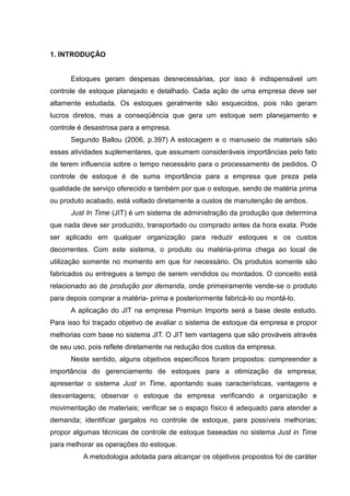 1. INTRODUÇÃO


      Estoques geram despesas desnecessárias, por isso é indispensável um
controle de estoque planejado e detalhado. Cada ação de uma empresa deve ser
altamente estudada. Os estoques geralmente são esquecidos, pois não geram
lucros diretos, mas a conseqüência que gera um estoque sem planejamento e
controle é desastrosa para a empresa.
      Segundo Ballou (2006, p.397) A estocagem e o manuseio de materiais são
essas atividades suplementares, que assumem consideráveis importâncias pelo fato
de terem influencia sobre o tempo necessário para o processamento de pedidos. O
controle de estoque é de suma importância para a empresa que preza pela
qualidade de serviço oferecido e também por que o estoque, sendo de matéria prima
ou produto acabado, está voltado diretamente a custos de manutenção de ambos.
      Just In Time (JIT) é um sistema de administração da produção que determina
que nada deve ser produzido, transportado ou comprado antes da hora exata. Pode
ser aplicado em qualquer organização para reduzir estoques e os custos
decorrentes. Com este sistema, o produto ou matéria-prima chega ao local de
utilização somente no momento em que for necessário. Os produtos somente são
fabricados ou entregues a tempo de serem vendidos ou montados. O conceito está
relacionado ao de produção por demanda, onde primeiramente vende-se o produto
para depois comprar a matéria- prima e posteriormente fabricá-lo ou montá-lo.
      A aplicação do JIT na empresa Premiun Imports será a base deste estudo.
Para isso foi traçado objetivo de avaliar o sistema de estoque da empresa e propor
melhorias com base no sistema JIT. O JIT tem vantagens que são prováveis através
de seu uso, pois reflete diretamente na redução dos custos da empresa.
      Neste sentido, alguns objetivos específicos foram propostos: compreender a
importância do gerenciamento de estoques para a otimização da empresa;
apresentar o sistema Just in Time, apontando suas características, vantagens e
desvantagens; observar o estoque da empresa verificando a organização e
movimentação de materiais; verificar se o espaço físico é adequado para atender a
demanda; identificar gargalos no controle de estoque, para possíveis melhorias;
propor algumas técnicas de controle de estoque baseadas no sistema Just in Time
para melhorar as operações do estoque.
          A metodologia adotada para alcançar os objetivos propostos foi de caráter
 