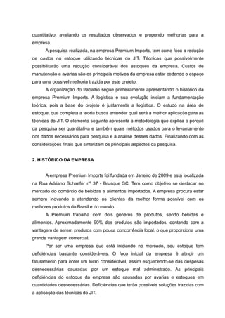 quantitativo, avaliando os resultados observados e propondo melhorias para a
empresa.
      A pesquisa realizada, na empresa Premium Imports, tem como foco a redução
de custos no estoque utilizando técnicas do JIT. Técnicas que possivelmente
possibilitarão uma redução considerável dos estoques da empresa. Custos de
manutenção e avarias são os principais motivos da empresa estar cedendo o espaço
para uma possível melhoria trazida por este projeto.
      A organização do trabalho segue primeiramente apresentando o histórico da
empresa Premium Imports. A logística e sua evolução iniciam a fundamentação
teórica, pois a base do projeto é justamente a logística. O estudo na área de
estoque, que completa a teoria busca entender qual será a melhor aplicação para as
técnicas do JIT. O elemento seguinte apresenta a metodologia que explica o porquê
da pesquisa ser quantitativa e também quais métodos usados para o levantamento
dos dados necessários para pesquisa e a análise desses dados. Finalizando com as
considerações finais que sintetizam os principais aspectos da pesquisa.


2. HISTÓRICO DA EMPRESA


      A empresa Premium Imports foi fundada em Janeiro de 2009 e está localizada
na Rua Adriano Schaefer nº 37 - Brusque SC. Tem como objetivo se destacar no
mercado do comércio de bebidas e alimentos importados. A empresa procura estar
sempre inovando e atendendo os clientes da melhor forma possível com os
melhores produtos do Brasil e do mundo.
      A Premium trabalha com dois gêneros de produtos, sendo bebidas e
alimentos. Aproximadamente 90% dos produtos são importados, contando com a
vantagem de serem produtos com pouca concorrência local, o que proporciona uma
grande vantagem comercial.
      Por ser uma empresa que está iniciando no mercado, seu estoque tem
deficiências bastante consideráveis. O foco inicial da empresa é atingir um
faturamento para obter um lucro considerável, assim esquecendo-se das despesas
desnecessárias causadas por um estoque mal administrado. As principais
deficiências do estoque da empresa são causadas por avarias e estoques em
quantidades desnecessárias. Deficiências que terão possíveis soluções trazidas com
a aplicação das técnicas do JIT.
 